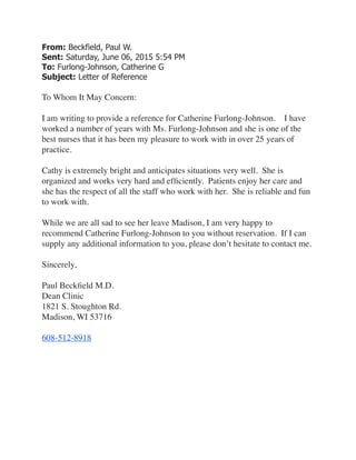 From: Beckfield, Paul W.  
Sent: Saturday, June 06, 2015 5:54 PM 
To: Furlong-Johnson, Catherine G 
Subject: Letter of Reference	

 	

To Whom It May Concern:	

 	

I am writing to provide a reference for Catherine Furlong-Johnson.    I have
worked a number of years with Ms. Furlong-Johnson and she is one of the
best nurses that it has been my pleasure to work with in over 25 years of
practice.	

 	

Cathy is extremely bright and anticipates situations very well.  She is
organized and works very hard and efﬁciently.  Patients enjoy her care and
she has the respect of all the staff who work with her.  She is reliable and fun
to work with.	

 	

While we are all sad to see her leave Madison, I am very happy to
recommend Catherine Furlong-Johnson to you without reservation.  If I can
supply any additional information to you, please don’t hesitate to contact me.	

 	

Sincerely,	

 	

Paul Beckﬁeld M.D.	

Dean Clinic	

1821 S. Stoughton Rd.	

Madison, WI 53716	

 	

608-512-8918
 