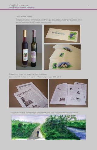 Original
Daryl M.Hartman
Layout, Design, Illustration, Web Design
The Pomfret Times, monthly community newspaper:
Layout Editor, Web Developer for 16 page 11 x 17” community newspaper (2006 - 2014)
Taylor Brooke Winery
Created original artwork (watercolors) for these specific wine labels: Raspberry Rendezvous and Chocolate Essence,
and designed company’s six page tri-fold brochure, as well as other advertisng material. Also did mechanicals and
pre-press preparations for other company wines (2005-2009).
Watercolor custom header design for The Blackstone River Valley Visitor Guide and website
1
 