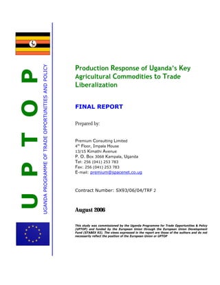 UPTOPUGANDAPROGRAMMEOFTRADEOPPORTUNITIESANDPOLICY
Production Response of Uganda’s Key
Agricultural Commodities to Trade
Liberalization
FINAL REPORT
Prepared by:
Premium Consulting Limited
4th
Floor, Impala House
13/15 Kimathi Avenue
P. O. Box 3068 Kampala, Uganda
Tel: 256 (041) 253 783
Fax: 256 (041) 253 783
E-mail: premium@spacenet.co.ug
Contract Number: SX93/06/04/TRF 2
August 2006
This study was commissioned by the Uganda Programme for Trade Opportunities & Policy
(UPTOP) and funded by the European Union through the European Union Development
Fund (STABEX 93). The views expressed in the report are those of the authors and do not
necessarily reflect the position of the European Union or UPTOP
 