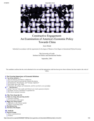 4/13/2015 dissertation­china
https://web.archive.org/web/20020828071006/http://www.geocities.com/dissertation3000/dissertation­china.html 1/33
Constructive Engagement: 
An Examination of America's Economic Policy 
Towards China
Jason Meade
Submitted in accordance with the requirements for the degree of Masters of Arts Degree in International Political Economy 
 
The University of Leeds 
Institute for Politics and International Studies
September, 2001 
  
  
  
  
 
The candidate confirms that the work submitted in his own and that appropriate credit has been given where reference has been made to the work of
others.
I. The Growing Importance of Economic Relations 
A. "out of the nowhere…" 
    1. The US embargo and Chinese withdrawal 
    2. The Great Leap Forward and the Cultural Revolution 
    3. Normalization, liberalization, and "strategic alignment" 
    4. The Golden Age of the 1980s 
    5. Tiananmen, the collapse of Communism, and the search for a new paradigm 
B. "  …into the here" 
    1. Deng's "nan xun" (trip south) and Clinton's new trade expansion initiative 
    2. Economic recovery contributes to expanded ties 
    3. The elusive national consensus
II. The View from the US 
A. China as a large, fast growing market 
    1. Viewed in isolation 
    2. Viewed as part of the region 
B. Bigger isn't always better 
    1. Difficulties in the Chinese market 
    2. China's overarching goals 
C. The Bottom Line 
D. The Rest of the Region
III. Analysis 
A. Interest Groups 
    1. Theory and predictions 
    2. Evidence 
 