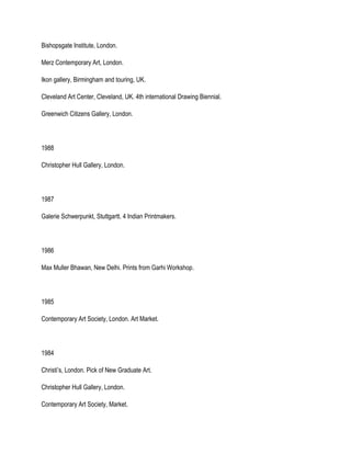 Bishopsgate Institute, London.
Merz Contemporary Art, London.
Ikon gallery, Birmingham and touring, UK.
Cleveland Art Center, Cleveland, UK. 4th international Drawing Biennial.
Greenwich Citizens Gallery, London.
1988
Christopher Hull Gallery, London.
1987
Galerie Schwerpunkt, Stuttgartt. 4 Indian Printmakers.
1986
Max Muller Bhawan, New Delhi. Prints from Garhi Workshop.
1985
Contemporary Art Society, London. Art Market.
1984
Christi’s, London. Pick of New Graduate Art.
Christopher Hull Gallery, London.
Contemporary Art Society, Market.
 