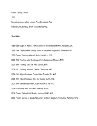 Church Gallery, London.
1983
Bernard Jacobson gallery, London. From Gonzales to Tara.
British Council, Bombay. British Council Scholarship.
TEACHING
1988-1989 Taught on the BFA Painting course in Newcastle Polytechnic, Newcastle, UK.
1989- 1990 Taught on BFA Painting course in Sunderland Polytechnic, Sunderland, UK
1998- Present Teaching Artist with Studio in a School, NYC
2000- 2002 Teaching Artist Residency with the Guggenheim Museum, NYC
2003- 2005 Teaching Artist with Art in General, NYC
2004- 2011 Teaching artist with Creative Classrooms, NYC
2004- 2005 Adjunct Professor, Cooper Union School of Art, NYC.
2005- 2007 Adjunct Professor, John Jay College. CUNY, NYC.
2007- 2009 Education consultant, Rubin Museum of Art, NYC.
2014-2015 Visiting artist, Mc Claire University, NJ, NY
2014- Present Visiting Artist, Mcauley program, CUNY, NYC
2005- Present- serving on Board of Governors at Robert Blackburn Printmaking Workshop, NYC.
 