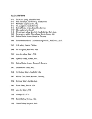 SOLO EXHIBITIONS
2015 Saumukha gallery, Bangalore, India
2015 Fine arts college, MS University, Baroda, India
2014 Manhattan Graphics center, NYC
2013 Art Alive gallery,New Delhi, India
2013 Galeris Martina Janzen, Dusseldorf, Germany
2103` Idler Academy, London,UK
2012 Shreedharani gallery, New York- New Delhi. New Delhi, India.
2008 Contemporary art fair, Citerno Castel Giorgio. Orvieto, Italy
2008 Galerie Martina Janzen, Wuppertal, Germany
2008 Center for International Cultural exchange HISHIO, Katsuyama, Japan.
2007 V.M. gallery, Karachi, Pakistan.
2006 Art alive gallery, New Delhi, India
2006 John Jay college Gallery, NYC
2005 Cymroza Gallery, Mumbai, India.
2004 Galerie Martina Janzen,, Dusseldorf, Germany
2003 Steven Harris Gallery, NYC.
2002 Art Heritage Gallery, New Delhi, India
2002 Michael Oess Galerie, Konstanz, Germany.
2002 Cymroza Gallery, Mumbai, India
2000 Nazar Gallery, Baroda, India.
2000 John Jay Gallery, NYC
1998 Gallery at 678, NYC.
1996 Sakshi Gallery, Bombay, India.
1996 Sakshi Gallery, Bangalore, India.
 