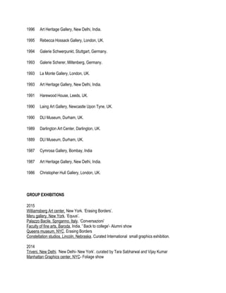 1996 Art Heritage Gallery, New Delhi, India.
1995 Rebecca Hossack Gallery, London, UK.
1994 Galerie Schwerpunkt, Stuttgart, Germany.
1993 Galerie Scherer, Miltenberg, Germany.
1993 La Monte Gallery, London, UK.
1993 Art Heritage Gallery, New Delhi, India.
1991 Harewood House, Leeds, UK.
1990 Laing Art Gallery, Newcastle Upon Tyne, UK.
1990 DLI Museum, Durham, UK.
1989 Darlington Art Center, Darlington, UK.
1889 DLI Museum, Durham, UK.
1987 Cymrosa Gallery, Bombay, India
1987 Art Heritage Gallery, New Delhi, India.
1986 Christopher Hull Gallery, London, UK.
GROUP EXHIBITIONS
2015
Williamsberg Art center, New York. ‘Erasing Borders’.
Meru gallery, New York. ‘Equus’.
Palazzo Bacile, Spnganno, Italy. ‘Conversazioni’
Faculty of fine arts, Baroda, India. ' Back to college'- Alumni show
Queens museum, NYC. Erasing Borders
Constellation studios, Lincoln, Nebraska. Curated International small graphics exhibition.
2014
Triveni. New Delhi. ‘New Delhi- New York’. curated by Tara Sabharwal and Vijay Kumar
Manhattan Graphics center, NYC- Foliage show
 