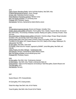 2010
Gallery Espace: Marvellous Reality, held at Lalit Kala Academy, New Delhi, India.
5ª Bienal Internacional de Gravura – Douro, Portugal
Art train, USA. Celebrating America’s diversity.
Robert Blackburn Printmaking workshop- Member’s show
New York Society of Etchers- 10th
anniversary show
Printweek, NYC- Rockaway, Queens.
Arts Karlsruhe- Germany, represented by Galerie Martina Janzen
2009
7th international engraving biennale, Domain and Orangery, Versailles, Paris.
Ganjifa, playing cards portfolio participation. Hornan gallery, Falun, Sweden, Impact 6, Bristol, UK and and
Barr Smith Library, The University of Adelaide, Australia. Reading room gallery, University of Austen, Texas
and more.
Monumental ideas in Miniature books portfolio participation. Columbia college, Chicago, Morgan education
foundation, Ohio, Univ De Kalp, South Texas college and more.
Erasing borders 2009, South Asian artists in America, Dowd Fne art gallery, SUNY, NY. Elizabeth
Foundation for Arts gallery, NYC, Queens Museum of art, NYC, Galery at Penn college, Williamsport, PA.
India summit, New Delhi.
Art alive gallery, New Delhi. ‘Think small’.
For Hussien, artists honor M.F Hussein, organized by SAHMAT, Jamia Milia gallery, New Delhi, and
Calcutta.
Gallery Projects, Ann Arbor, Michigan. ‘ Contemporary India’.
Arts Karlsruhe, Germany, represented by Galerie Martina Janzen.
New York Society of Etchers- annual selected group show
Printweek NYC- Rockaway, Queens
2008
Art Alive gallery, New Delhi, India. ‘Contemporary drawings’
Art Motif Gallery, New Delhi, India. ‘Pastels: contemporary Indian art’.
Erasing Borders ‘ Indian art of the Diasporas’ and traveling to Tabla Rasa gallery, Queens Museum and
The Guild gallery, NYC.
Arts Karlsruhe, Germany
2007
Queens Museum, NYC. Erasing Borders.
Art Guild gallery, NYC, Erasing borders.
Global Arts village, New Delhi, India. Art for Prabhat.
Visual Art gallery, New Delhi, India. Encore! Art for Prabhat.
 