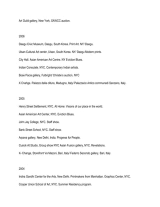 Art Guild gallery, New York. SAWCC auction.
2006
Daegu Civic Museum, Daegu, South Korea. Print Art. NY/ Daegu.
Ulsan Cultural Art center, Ulsan, South Korea. NY/ Daegu Modern prints.
City Hall. Asian American Art Centre. NY Eviction Blues.
Indian Consulate. NYC. Contemporary Indian artists.
Bose Pacia gallery, Fulbright/ Christie’s auction, NYC
X Cnahge. Palazzo della ciltura, Madugno, Italy/ Palazzacio Antico communedi Sanzano, Italy.
2005
Henry Street Settlement, NYC. At Home: Visions of our place in the world.
Asian American Art Center, NYC. Eviction Blues.
John Jay College, NYC. Staff show.
Bank Street School, NYC. Staff show.
Arpana gallery, New Delhi, India. Progress for People.
Cusick At Studio, Group show NYC Asian Fusion gallery, NYC. Revelations.
X- Change, Storefront Va Mazoni, Bari, Italy/ Federro Secondo gallery, Bari, Italy
2004
Indira Gandhi Center for the Arts, New Delhi. Printmakers from Manhattan. Graphics Center, NYC.
Cooper Union School of Art, NYC. Summer Residency program.
 