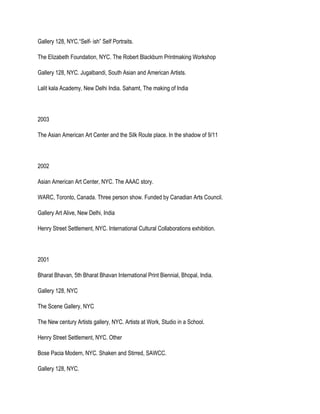 Gallery 128, NYC.“Self- ish” Self Portraits.
The Elizabeth Foundation, NYC. The Robert Blackburn Printmaking Workshop
Gallery 128, NYC. Jugalbandi, South Asian and American Artists.
Lalit kala Academy, New Delhi India. Sahamt, The making of India
2003
The Asian American Art Center and the Silk Route place. In the shadow of 9/11
2002
Asian American Art Center, NYC. The AAAC story.
WARC, Toronto, Canada. Three person show. Funded by Canadian Arts Council.
Gallery Art Alive, New Delhi, India
Henry Street Settlement, NYC. International Cultural Collaborations exhibition.
2001
Bharat Bhavan, 5th Bharat Bhavan International Print Biennial, Bhopal, India.
Gallery 128, NYC
The Scene Gallery, NYC
The New century Artists gallery, NYC. Artists at Work, Studio in a School.
Henry Street Settlement, NYC. Other
Bose Pacia Modern, NYC. Shaken and Stirred, SAWCC.
Gallery 128, NYC.
 
