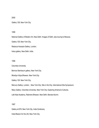 2000
Gallery 128, New York City
1999
National Gallery of Modern Art, New Delhi. Images of Delhi, also touring to Moscow.
Gallery 128, New York City.
Rebecca Hossack Gallery, London.
Indus gallery, New Delhi, India.
1998
Columbia University
Bernice Steinbaum gallery, New York City.
Bhartiya Vidya Bhawan, New York City.
Gallery 128. New York City.
Mercury Gallery, London. , New York City. Sita in the City, International Sita Symposium.
Macy Gallery, Columbia University, New York City. Exploring America’s Cultures.
Lalit Kala Academy, Rabindra Bhawan, New Delhi. Baroda Alumni.
1997
Gallery at 678, New York City. India Centenary.
India Mission for the UN, New York City.
 