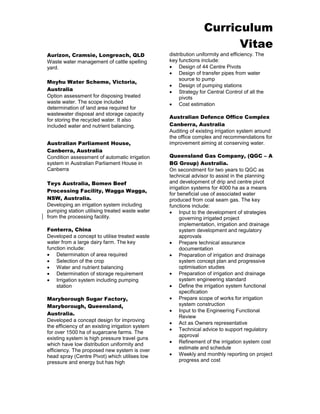 Curriculum 
Vitae 
Aurizon, Cramsie, Longreach, QLD 
Waste water management of cattle spelling yard. 
Moyhu Water Scheme, Victoria, Australia 
Option assessment for disposing treated waste water. The scope included determination of land area required for wastewater disposal and storage capacity for storing the recycled water. It also included water and nutrient balancing. 
Australian Parliament House, Canberra, Australia 
Condition assessment of automatic irrigation system in Australian Parliament House in Canberra 
Teys Australia, Bomen Beef Processing Facility, Wagga Wagga, NSW, Australia. 
Developing an irrigation system including pumping station utilising treated waste water from the processing facility. 
Fonterra, China 
Developed a concept to utilise treated waste water from a large dairy farm. The key function include: 
 Determination of area required 
 Selection of the crop 
 Water and nutrient balancing 
 Determination of storage requirement 
 Irrigation system including pumping station 
Maryborough Sugar Factory, Maryborough, Queensland, Australia. 
Developed a concept design for improving the efficiency of an existing irrigation system for over 1500 ha of sugarcane farms. The existing system is high pressure travel guns which have low distribution uniformity and efficiency. The proposed new system is over head spray (Centre Pivot) which utilises low pressure and energy but has high distribution uniformity and efficiency. The key functions include: 
 Design of 44 Centre Pivots 
 Design of transfer pipes from water source to pump 
 Design of pumping stations 
 Strategy for Central Control of all the pivots 
 Cost estimation 
Australian Defence Office Complex Canberra, Australia 
Auditing of existing irrigation system around the office complex and recommendations for improvement aiming at conserving water. 
Queensland Gas Company, (QGC – A BG Group) Australia. 
On secondment for two years to QGC as technical advisor to assist in the planning and development of drip and centre pivot irrigation systems for 4000 ha as a means for beneficial use of associated water produced from coal seam gas. The key functions include: 
 Input to the development of strategies governing irrigated project implementation, irrigation and drainage system development and regulatory approvals 
 Prepare technical assurance documentation 
 Preparation of irrigation and drainage system concept plan and progressive optimisation studies 
 Preparation of irrigation and drainage system engineering standard 
 Define the irrigation system functional specification 
 Prepare scope of works for irrigation system construction 
 Input to the Engineering Functional Review 
 Act as Owners representative 
 Technical advice to support regulatory approval 
 Refinement of the irrigation system cost estimate and schedule 
 Weekly and monthly reporting on project progress and cost 
 