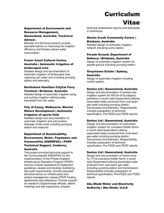 Curriculum 
Vitae 
Department of Environment and Resource Management, Queensland, Australia. Technical Advisor. 
Member of a technical panel to provide specialist advice on improving the irrigation efficiency and thereby reduce water consumption. 
Fraser Coast Cultural Centre, Australia | Automatic Irrigation of landscaped area 
Detailed design and documentation of automatic irrigation of landscaped area capturing rain water and including pumping station and telemetry. 
Northshore Hamilton CityCat Ferry Terminal | Brisbane, Australia 
Detailed design of automatic irrigation using sub surface irrigation utilising water harvested from rain water. 
City of Casey, Melbourne, Marriot Waters Development | Automatic Irrigation of sports field 
Detailed design and documentation of automatic irrigation and sub-surface drainage of two ovals including pumping station and reservoir. 
Department of Sustainability, Environment, Water, Population and Communities (DSEWPAC) | PIIOP Technical Support, Canberra, Australia 
This project provided technical support to the Commonwealth DSEWPAC for the implementation of the Private Irrigation Infrastructure Operators Program (PIIOP). Service involves assistance to implement guidelines, assess and develop monitoring and audit requirements, provide specialist technical advice on infrastructure and project management, assess PIIOP funding agreements and adherence. Provide support as needed to Departmental officials, attend meetings and site inspections, prepare technical assessment reports and participate in workshops. 
Slacks Creek Community Centre | Brisbane, Australia 
Detailed design of automatic irrigation network including pump station. 
Parade Ground, Department of Defence | Brisbane, Australia 
Design of automatic irrigation system for parade ground including pumping station. 
Greystanes Estate | Sydney, Australia 
Design of automatic irrigation including control system. 
Santos Ltd | Queensland, Australia 
Design and documentation of surface drip irrigation system for 500 ha of Eucalyptus plantation in south west Queensland utilising associated water produced from coal seam gas wells including pumping station, transmission and telemetry. Responsibility includes preparation of technical specification, Pre-FEED and FEED reports. 
Santos Ltd | Queensland, Australia 
Design and documentation of subsurface irrigation system for Leucaena fodder farms in south west Queensland utilising associated water produced from coal seam gas wells including pumping station, transmission and telemetry. Responsibility includes preparation of technical specification, Pre-FEED and FEED reports. 
Santos Ltd | Queensland, Australia 
Design and documentation of centre pivot for 72 ha Leucaena fodder farms in south west Queensland utilising associated water produced from coal seam gas wells including pumping station and transmission. Responsibility includes preparation of technical specification, Pre-FEED and FEED reports. 
Abu Dhabi Water and Electricity Authority | Abu Dhabi, U.A.E  