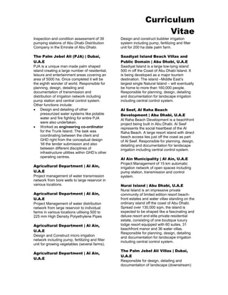 Curriculum 
Vitae 
Inspection and condition assessment of 39 pumping stations of Abu Dhabi Distribution Company in the Emirate of Abu Dhabi. 
The Palm Jebel Ali (PJA) | Dubai, U.A.E 
PJA is a unique man made palm shaped island creating a large number of residential, leisure and entertainment areas covering an area of 5000 ha. Once completed it will be the eighth wonder of world. Responsible for planning, design, detailing and documentation of transmission and distribution of irrigation network including pump station and central control system. Other functions include: 
 Design and detailing of other pressurized water systems like potable water and fire fighting for entire PJA were also undertaken. 
 Worked as engineering co-ordinator for the Trunk Island. The task was coordinating between the client and GHD right from the conceptual design ‘till the tender submission and also between different disciplines of infrastructure utilities within GHD’s other operating centres. 
Agricultural Department | Al Ain, U.A.E 
Project management of water transmission network from bore wells to large reservoir in various locations. 
Agricultural Department | Al Ain, U.A.E 
Project Management of water distribution network from large reservoir to individual farms in various locations utilising 500 to 225 mm High Density Polyethylene Pipes 
Agricultural Department | Al Ain, U.A.E 
Design and Construct micro irrigation network including pump, fertilizing and filter unit for growing vegetables (several farms). 
Agricultural Department | Al Ain, U.A.E 
Design and construct bubbler irrigation system including pump, fertilizing and filter unit for 200 ha date palm farm. 
Saadiyat Island Beach Villas and Public Domain | Abu Dhabi, U.A.E 
Saadiyat Island is a large low-lying island 500 m off the Coast of Abu Dhabi Island. It is being developed as a major tourism destination. The island –Middle East’s largest single Natural Island – will eventually be home to more than 160,000 people. Responsible for planning, design, detailing and documentation for landscape irrigation including central control system. 
Al Seef, Al Raha Beach Development | Abu Dhabi, U.A.E 
Al Raha Beach Development is a beachfront project being built in Abu Dhabi. Al Seef represents the social heartbeat of the Al Raha Beach. A large resort island with direct beach access lies just off the coast as part of Al Seef. Responsible for planning, design, detailing and documentation for landscape irrigation including central control system. 
Al Ain Municipality | Al Ain, U.A.E 
Project Management of 15 km automatic irrigation network of open spaces including pump station, transmission and control system. 
Nurai Island | Abu Dhabi, U.A.E 
Nurai Island is an impressive private community of limited edition resort beach- front estates and water villas standing on the ordinary island off the coast of Abu Dhabi. Spread over 130,000 sqm, the island is expected to be shaped like a fascinating and deluxe resort and elite private residential estate, consisting of one boutique luxury lodge resort equipped with 60 suites, 31 beachfront manor and 36 water villas. Responsible for planning, design, detailing and documentation for landscape irrigation including central control system. 
The Palm Jebel Ali Villas | Dubai, U.A.E 
Responsible for design, detailing and documentation of landscape (downstream)  
