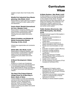 Curriculum 
Vitae 
irrigation of each villa in the Fronds of the Palm. 
Khalifa Port Industrial Zone Master planning | Abu Dhabi, U.A.E 
Responsible for master planning of irrigation network including the water supply source and distribution. 
Centro Hotel, Sharjah International Air Port | Sharjah, U.A.E 
Responsible for designing detailing, and documentation of downstream irrigation system for the soft landscaped area including the pump station and control system. 
Shiab Al Ashkhar and Shiebat Al Watah Communities Master Planning | Al Ain, U.A.E 
Infrastructure opportunities and constraints analysis. 
GCAA ANS | Abu Dhabi, U.A.E 
Responsible for designing detailing, and documentation of downstream irrigation system for the soft landscaped area including the pump station and control system. 
Al Barari Development | Dubai, U.A.E 
Al Barari is a mixed use of residential, commercial, leisure and retail development on the Dubailand adjacent to Emirates Road. Responsible for design and detailing of irrigation transmission and distribution network. 
The Sport City Project-Cultural Village Phase III at West Bay in Doha | State of Qatar 
Cultural Village is a mixed use residential, commercial and retail development on the West Bay in Doha. Responsible for planning, design and detailing of the distribution and downstream irrigation systems including pump station and central control system. 
Al Raha Gardens | Abu Dhabi, U.A.E 
Al Raha Gardens is a mixed-use residential, commercial, leisure and retail development on the outskirts of Abu Dhabi. Provided planning advice and was responsible for the design and detailing of the distribution and downstream irrigation systems for the landscaped areas including pump station and central control system. 
Public Gardens Directorate, Abu Dhabi Municipality | Abu Dhabi, U.A.E 
Provided technical support to Municipality in the following field: 
 Review and recommendations on feasibility studies 
 Review and recommendations on master plans 
 Review and recommendations on design submitted by other consultants 
 Review and recommendation on work plan 
 Evaluation of irrigation system efficiency 
 Production of design guideline 
 Production of master technical specification 
 Review and approval of Treated Sewage Effluent (TSE) connections for the purpose of irrigation 
 Quality control of site work 
 On Site inspection and issuance of Final Acceptance Certificate (FAC) 
India 
 Management of irrigation system, pumping stations, and farm equipment belonging to the 100 acre farm of Kerala Agricultural University. 
 Teaching of soil and water conservation subject to undergraduates of Kerala Agricultural University. 
 Assisting on several research projects. 
