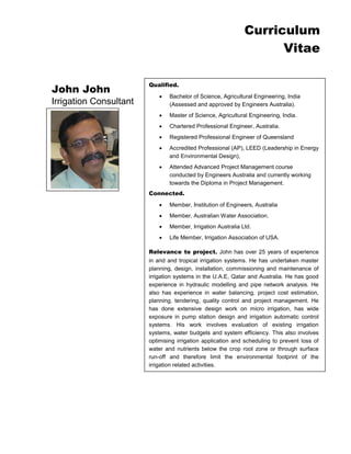 Curriculum 
Vitae 
John John 
Irrigation Consultant 
Qualified. 
 Bachelor of Science, Agricultural Engineering, India (Assessed and approved by Engineers Australia). 
 Master of Science, Agricultural Engineering, India. 
 Chartered Professional Engineer, Australia. 
 Registered Professional Engineer of Queensland 
 Accredited Professional (AP), LEED (Leadership in Energy and Environmental Design), 
 Attended Advanced Project Management course conducted by Engineers Australia and currently working towards the Diploma in Project Management. 
Connected. 
 Member, Institution of Engineers, Australia 
 Member, Australian Water Association. 
 Member, Irrigation Australia Ltd. 
 Life Member, Irrigation Association of USA. 
Relevance to project. John has over 25 years of experience in arid and tropical irrigation systems. He has undertaken master planning, design, installation, commissioning and maintenance of irrigation systems in the U.A.E, Qatar and Australia. He has good experience in hydraulic modelling and pipe network analysis. He also has experience in water balancing, project cost estimation, planning, tendering, quality control and project management. He has done extensive design work on micro irrigation, has wide exposure in pump station design and irrigation automatic control systems. His work involves evaluation of existing irrigation systems, water budgets and system efficiency. This also involves optimising irrigation application and scheduling to prevent loss of water and nutrients below the crop root zone or through surface run-off and therefore limit the environmental footprint of the irrigation related activities. 
He possesses excellent team leadership and management skills and has worked for a range of clients both in private and government sectors. 
 