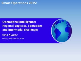 Operational Intelligence:
Regional Logistics, operations
and Intermodal challenges
Vino Kumar
Miami, February 20th 2015
Smart Operations 2015:
 