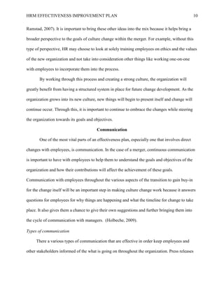HRM EFFECTIVENESS IMPROVEMENT PLAN 10
Ramstad, 2007). It is important to bring these other ideas into the mix because it helps bring a
broader perspective to the goals of culture change within the merger. For example, without this
type of perspective, HR may choose to look at solely training employees on ethics and the values
of the new organization and not take into consideration other things like working one-on-one
with employees to incorporate them into the process.
By working through this process and creating a strong culture, the organization will
greatly benefit from having a structured system in place for future change development. As the
organization grows into its new culture, new things will begin to present itself and change will
continue occur. Through this, it is important to continue to embrace the changes while steering
the organization towards its goals and objectives.
Communication
One of the most vital parts of an effectiveness plan, especially one that involves direct
changes with employees, is communication. In the case of a merger, continuous communication
is important to have with employees to help them to understand the goals and objectives of the
organization and how their contributions will affect the achievement of these goals.
Communication with employees throughout the various aspects of the transition to gain buy-in
for the change itself will be an important step in making culture change work because it answers
questions for employees for why things are happening and what the timeline for change to take
place. It also gives them a chance to give their own suggestions and further bringing them into
the cycle of communication with managers. (Holbeche, 2009).
Types of communication
There a various types of communication that are effective in order keep employees and
other stakeholders informed of the what is going on throughout the organization. Press releases
 