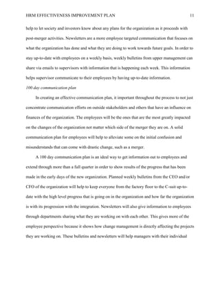 HRM EFFECTIVENESS IMPROVEMENT PLAN 11
help to let society and investors know about any plans for the organization as it proceeds with
post-merger activities. Newsletters are a more employee targeted communication that focuses on
what the organization has done and what they are doing to work towards future goals. In order to
stay up-to-date with employees on a weekly basis, weekly bulletins from upper management can
share via emails to supervisors with information that is happening each week. This information
helps supervisor communicate to their employees by having up-to-date information.
100 day communication plan
In creating an effective communication plan, it important throughout the process to not just
concentrate communication efforts on outside stakeholders and others that have an influence on
finances of the organization. The employees will be the ones that are the most greatly impacted
on the changes of the organization not matter which side of the merger they are on. A solid
communication plan for employees will help to alleviate some on the initial confusion and
misunderstands that can come with drastic change, such as a merger.
A 100 day communication plan is an ideal way to get information out to employees and
extend through more than a full quarter in order to show results of the progress that has been
made in the early days of the new organization. Planned weekly bulletins from the CEO and/or
CFO of the organization will help to keep everyone from the factory floor to the C-suit up-to-
date with the high level progress that is going on in the organization and how far the organization
is with its progression with the integration. Newsletters will also give information to employees
through departments sharing what they are working on with each other. This gives more of the
employee perspective because it shows how change management is directly affecting the projects
they are working on. These bulletins and newsletters will help managers with their individual
 