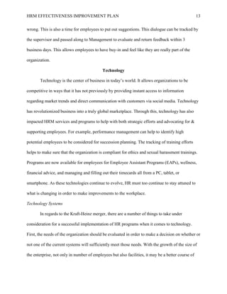 HRM EFFECTIVENESS IMPROVEMENT PLAN 13
wrong. This is also a time for employees to put out suggestions. This dialogue can be tracked by
the supervisor and passed along to Management to evaluate and return feedback within 3
business days. This allows employees to have buy-in and feel like they are really part of the
organization.
Technology
Technology is the center of business in today’s world. It allows organizations to be
competitive in ways that it has not previously by providing instant access to information
regarding market trends and direct communication with customers via social media. Technology
has revolutionized business into a truly global marketplace. Through this, technology has also
impacted HRM services and programs to help with both strategic efforts and advocating for &
supporting employees. For example, performance management can help to identify high
potential employees to be considered for succession planning. The tracking of training efforts
helps to make sure that the organization is compliant for ethics and sexual harassment trainings.
Programs are now available for employees for Employee Assistant Programs (EAPs), wellness,
financial advice, and managing and filling out their timecards all from a PC, tablet, or
smartphone. As these technologies continue to evolve, HR must too continue to stay attuned to
what is changing in order to make improvements to the workplace.
Technology Systems
In regards to the Kraft-Heinz merger, there are a number of things to take under
consideration for a successful implementation of HR programs when it comes to technology.
First, the needs of the organization should be evaluated in order to make a decision on whether or
not one of the current systems will sufficiently meet those needs. With the growth of the size of
the enterprise, not only in number of employees but also facilities, it may be a better course of
 