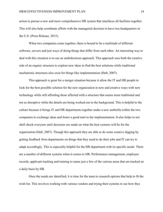 HRM EFFECTIVENESS IMPROVEMENT PLAN 14
action to pursue a new and more comprehensive HR system that interfaces all facilities together.
This will also help coordinate efforts with the managerial decision to have two headquarters in
the U.S. (Press Release, 2015).
When two companies come together, there is bound to be a multitude of different
software, servers and just ways of doing things that differ from each other. An interesting way to
deal with this situation is to use an ambidextrous approach. This approach uses both the creative
side of an organic structure to explore new ideas to find the best solutions while traditional
mechanistic structures also exist for things like implementation (Daft, 2007).
This approach is great for a merger situation because it allow the IT and HR people to
look for the best possible solution for the new organization in new and creative ways with new
technology while still affording those affected with a structure that seems more traditional and
not as disruptive while the details are being worked out in the background. This is helpful to the
culture because it brings IT and HR departments together under a new umbrella within the two
companies to exchange ideas and foster a good start to the implementation. It also helps to not
shell shock everyone until decisions are made on what the best systems will be for the
organization (Daft, 2007). Though this approach they are able to do some creative digging by
getting feedback from departments on things that they need to do their jobs and IT can try to
adapt accordingly. This is especially helpful for the HR department with its specific needs. There
are a number of different systems when it comes to HR. Performance management, employee
records, applicant tracking and training to name just a few of the various areas that are tracked on
a daily basis by HR.
Once the needs are identified, it is time for the team to research options that help to fit the
wish list. This involves working with various vendors and trying their systems to see how they
 