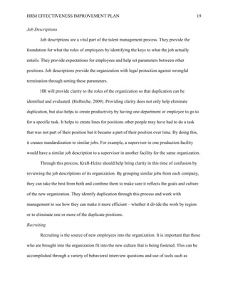 HRM EFFECTIVENESS IMPROVEMENT PLAN 19
Job Descriptions
Job descriptions are a vital part of the talent management process. They provide the
foundation for what the roles of employees by identifying the keys to what the job actually
entails. They provide expectations for employees and help set parameters between other
positions. Job descriptions provide the organization with legal protection against wrongful
termination through setting these parameters.
HR will provide clarity to the roles of the organization so that duplication can be
identified and evaluated. (Holbeche, 2009). Providing clarity does not only help eliminate
duplication, but also helps to create productivity by having one department or employee to go to
for a specific task. It helps to create lines for positions other people may have had to do a task
that was not part of their position but it became a part of their position over time. By doing this,
it creates standardization to similar jobs. For example, a supervisor in one production facility
would have a similar job description to a supervisor in another facility for the same organization.
Through this process, Kraft-Heinz should help bring clarity in this time of confusion by
reviewing the job descriptions of its organization. By grouping similar jobs from each company,
they can take the best from both and combine them to make sure it reflects the goals and culture
of the new organization. They identify duplication through this process and work with
management to see how they can make it more efficient – whether it divide the work by region
or to eliminate one or more of the duplicate positions.
Recruiting
Recruiting is the source of new employees into the organization. It is important that those
who are brought into the organization fit into the new culture that is being fostered. This can be
accomplished through a variety of behavioral interview questions and use of tools such as
 