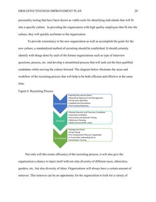 HRM EFFECTIVENESS IMPROVEMENT PLAN 20
personality testing that have been shown as viable tools for identifying individuals that will fit
into a specific culture. In providing the organization with high quality employees that fit into the
culture, they will quickly acclimate to the organization.
To provide consistency to the new organization as well as accomplish the goals for the
new culture, a standardized method of recruiting should be established. It should certainly
identify with things done by each of the former organizations such as type of interview
questions, process, etc. and develop a streamlined process that will seek out the best qualified
candidates while moving the culture forward. The diagram below illustrates the areas and
workflow of the recruiting process that will help to be both efficient and effective at the same
time.
Figure 6. Recruiting Process
Not only will this create efficiency of the recruiting process, it will also give the
organization a chance to inject itself with not only diversity of different races, ethnicities,
genders, etc., but also diversity of ideas. Organizations will always have a certain amount of
turnover. This turnover can be an opportunity for the organization to look for a variety of
Identification
•Identify Recruitment Need
•Requisition Approval From Management
•Hiring team Identified
•Updated Job Descriptions
•Post Position/Advertise
Selection
•Review Resumes and Prescreen Candidates
•Interview Candidates
•Personality and Aptitude Testing
•Reference Checking
•Make Decision/Offer Letter
On-boarding
•Background Check
•Drug Testing
•Pre-employment Physical, if applicable
•I-9 and other onboarding forms
•Orientation Training
 