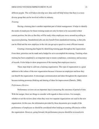 HRM EFFECTIVENESS IMPROVEMENT PLAN 21
different people. This will help to develop new ideas and will help bolster that there is a more
diverse group that can be involved within its industry.
Training
Having a training plan is another important part of talent management. It helps to identify
the needs of employees for future training needs not only for them to be successful in their
current position, but also so that they will be ready when employees move around according to
succession planning. Standardized jobs can also benefit from standardized training, so that jobs
can be filled and the new employee in the role can get up to speed in a more efficient manner.
Creating a training plan begins by identifying training gaps throughout the organization.
From there, priorities can be made and a budget be set to accomplish the training. Tracking when
training has been completed is an important step to ensure compliance, consistency and accuracy
of records. It also helps to show progression of the training that employees receive.
These steps help to cultivate a learning organization. This type of organization is a great
addition to the culture of the new organization because it focuses on employees and how they
can benefit the organization. It encourages communication and ideas throughout the organization
because training promotes thinking and sharing of ideas for improvement (Daniels, 2000).
Performance Reviews
Performance reviews are an important step in measuring the outcomes of period of time.
With the merger, there are things to consider with regards to these reviews. For example,
whether or not the reviews done when they were two separate organizations are used in the new
organization. In this case, the information provided by these documents give insight of the
performance of employees as should be considered when looking at creating efficiencies within
the organization. However, going forward, the performance process should be reviewed at to
 