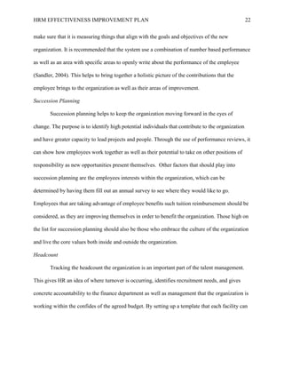 HRM EFFECTIVENESS IMPROVEMENT PLAN 22
make sure that it is measuring things that align with the goals and objectives of the new
organization. It is recommended that the system use a combination of number based performance
as well as an area with specific areas to openly write about the performance of the employee
(Sandler, 2004). This helps to bring together a holistic picture of the contributions that the
employee brings to the organization as well as their areas of improvement.
Succession Planning
Succession planning helps to keep the organization moving forward in the eyes of
change. The purpose is to identify high potential individuals that contribute to the organization
and have greater capacity to lead projects and people. Through the use of performance reviews, it
can show how employees work together as well as their potential to take on other positions of
responsibility as new opportunities present themselves. Other factors that should play into
succession planning are the employees interests within the organization, which can be
determined by having them fill out an annual survey to see where they would like to go.
Employees that are taking advantage of employee benefits such tuition reimbursement should be
considered, as they are improving themselves in order to benefit the organization. Those high on
the list for succession planning should also be those who embrace the culture of the organization
and live the core values both inside and outside the organization.
Headcount
Tracking the headcount the organization is an important part of the talent management.
This gives HR an idea of where turnover is occurring, identifies recruitment needs, and gives
concrete accountability to the finance department as well as management that the organization is
working within the confides of the agreed budget. By setting up a template that each facility can
 