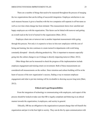 HRM EFFECTIVENESS IMPROVEMENT PLAN 25
There are a number of things that need to be measured throughout the process of merging
the two organizations that can be telling of successful integration. Employee satisfaction is one
such measure because it gives a baseline with the two companies still separate in all but name as
well as over time when change has been initiated. This measurement shows how satisfied and
happy employees are with the organization. This factor can be linked with turnover and getting
an overall read on the level of turmoil in the organization (Marr, 2012).
Employee churn rate or turnover rate is another important measurement while going
through this process. Not only is it expensive to have to hire new employees with the cost of
hiring and training, but also continues to create turmoil in departments with work being
constantly disrupted – directly affecting productivity. This is important to measure especially
going into the culture change to see if change is directly impacting turnover (Marr, 2012).
Other things that can be measured to check the progress of the implementation include
employee engagement and training return on investment. Both of these measurements are
considered soft measurements on the surface. Since retention and culture building will be at the
heart of success of the new organization’s success, finding a way to measure employee
engagement and what is put into training will be invaluable to showing success long term (Marr,
2012).
Ethical and Legal Responsibilities
From the integration of technology to communicating with employees, each aspect of the
process should be looked at make sure that HR is legally compliant and behaving in an ethical
manner towards the organization, it employees, and society in general.
Ethically, HR has an obligation to the organization to present change that will benefit the
organization and put it in the best light to society. They can do this by open communication with
 