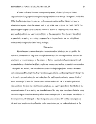 HRM EFFECTIVENESS IMPROVEMENT PLAN 27
With the review of the talent management process, job descriptions provide the
organization with legal protection against wrongful termination through setting these parameters.
Other legal considerations to make are performance, recruiting and the like are not used to
discriminate against others for reasons such as age, color, race, religion, etc. (Muir, 2003). The
recruiting process provides a sound and nonbiased method of selecting individuals which
provides both ethical and legal responsibilities to the organization. This also provides ethical
responsibility to society by creating a process of selecting candidates and not using biased
methods like hiring friends of the hiring manager.
Conclusion
Throughout the process of merging two organizations it is important to consider the
culture in order to realize long term accomplishments with the new organization. It allows the
employees to become engaged in the process of the two organizations becoming one through
stages of changes that directly affects employees, management and the goals of the organization.
Throughout this process, HR needs to consider a wide range of programs that will affect the
outcome such as blending technology, talent management and coordinating the entire thing with
a thorough communication plan and make plans for tracking and evaluating success. Each of
these items helps to build the foundation for success and allows HR to be a vital part of the
strategic team. It is also important to consider ethical and legal responsibility that HR has to the
organization as well as to society and its stakeholders. Not only legal compliance, but also going
above and beyond reproach ethically builds trust with employees as well as other stakeholders to
the organization. By taking all of these things into consideration, HR will have an expansive
view of what is going on throughout the entire organization and can make adjustments to the
 