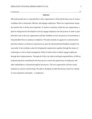 HRM EFFECTIVENESS IMPROVEMENT PLAN 3
Conclusion .................................................................................................................................... 27
Abstract
HR professionals have a responsibility to their organization to find and develop ways to create a
workplace that is functional, efficient, and engages employees. When two organizations merge,
the need for this is all the more important. To achieve continuity within the new organization, a
plan for change has be developed to actively engage employees into the process in order to gain
both their trust in the new organization and their feedback on how the process of assimilation is
being handled from an employee standpoint. This plan includes an aggressive communication
plan that contains a continuous loop process to gain the aforementioned feedback needed to be
successful. It also includes a plan for bringing the organization together through the means of
technology as well as talent management. Both of which reach to further engage employees
through their implementation. Through all of this, the ethical and legal responsibilities of HR are
explored and great consideration has been given to ensure the gained trust of employees and
other stakeholders is retained throughout the process. The new organization will have many
obstacles as it grows and develops; this plan is designed to make this process easier by valuing
its most important commodity – it employees.
.
 