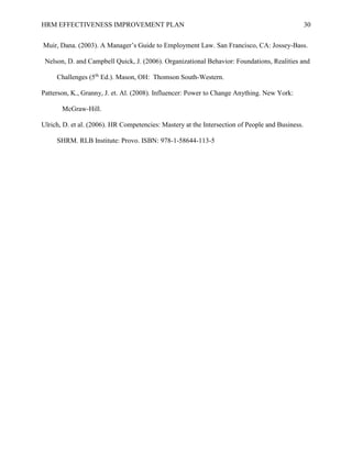 HRM EFFECTIVENESS IMPROVEMENT PLAN 30
Muir, Dana. (2003). A Manager’s Guide to Employment Law. San Francisco, CA: Jossey-Bass.
Nelson, D. and Campbell Quick, J. (2006). Organizational Behavior: Foundations, Realities and
Challenges (5th
Ed.). Mason, OH: Thomson South-Western.
Patterson, K., Granny, J. et. Al. (2008). Influencer: Power to Change Anything. New York:
McGraw-Hill.
Ulrich, D. et al. (2006). HR Competencies: Mastery at the Intersection of People and Business.
SHRM. RLB Institute: Provo. ISBN: 978-1-58644-113-5
 
