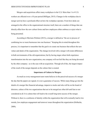 HRM EFFECTIVENESS IMPROVEMENT PLAN 4
Mergers and acquisitions affect many workplaces in the U.S. More than 1 in 4 U.S.
workers are affected over a 10 year period (Milligan, 2015). Changes in the workplace due to
merger activity have a profound effect on how the workplace operates. From how desks are
arranged in the office to the organizational structure itself, there are a number of things that can
directly affect how the new culture forms and how employees either embrace or reject what is
being presented.
According to Merriam-Webster (2015), a merger is defined as “the act or process of
combining two or more businesses into one business.” Keeping this in mind throughout this
process, it is important to remember that the goal is to create one business that reflects the new
values and ideals of the organization. The change involved with a merger will create differences
in both environments of the old organizations; but by having stages where both experience
transformation into the new organization, one company will not feel like they are being devoured
by the other company - as is the case with an acquisition. Through all of this, the largest impact
of the result of the merger depends on the culture that is created.
Importance of Culture in Mergers
As much as every management team wants believes in the perceived success of a merger
the day that the papers are signed, it is not a guarantee of success. While many things go into the
details of a merger like financial advantage, impacts to stocks and who will be on the board of
directors, culture of the two organizations that are to be merged are often left until last or not
considered at all. It is culture that will lead to the overall long-term success of the merger.
Without it, there is a confusion of identity within the organization that will eventually lead to low
morale, low employee engagement and turnover issues throughout the organization (Holbeche,
2009).
 