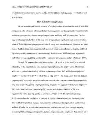 HRM EFFECTIVENESS IMPROVEMENT PLAN 6
of HR to the organization and society will be emphasized and challenges and opportunities will
be articulated.
HR's Role in Creating Culture
HR has a very important role in terms of helping foster a new culture because it is the HR
professional who acts as an influencer both with management and throughout the organization to
assimilate programs into the new merged organization and bring both sides together. The best
way to influence stakeholders in this way is by bringing them together through common values.
It is true that not both merging organizations will likely have identical values, but there is a good
chance that both organizations can relate to common values such as honesty, integrity, and trust.
By relating stakeholders to these common values, HR can create within everyone a personal
motivation towards accepting commonality – leading to accepting the culture (Patterson, 2008).
Through the process of creating a new culture, HR needs to be involved in an internal
rebranding of the organization. This includes creating training for employees to inform them
where the organization is heading and how it plans to get there. This will help to engage the
employees and may even produce other ideas to help improve the process as it happens. HR can
encourage this by creating a continuous loop communication process with employees to submit
new ideas (Holbeche, 2009). Employee training programs put together by HR ensure employees
fully understand their role – especially if it changes with the new direction of the new
organization. These trainings can be as simple as a review of job description to creating
development plans for employees to continue to improve themselves within the organization.
This will help to create an engaged workforce that understands the organization and their role
within it. Finally, the organization can embrace a more diverse workforce through not only
evaluating the talent acquisition process, but also by embracing the employees they already have
 