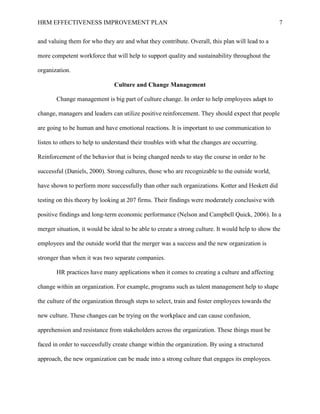 HRM EFFECTIVENESS IMPROVEMENT PLAN 7
and valuing them for who they are and what they contribute. Overall, this plan will lead to a
more competent workforce that will help to support quality and sustainability throughout the
organization.
Culture and Change Management
Change management is big part of culture change. In order to help employees adapt to
change, managers and leaders can utilize positive reinforcement. They should expect that people
are going to be human and have emotional reactions. It is important to use communication to
listen to others to help to understand their troubles with what the changes are occurring.
Reinforcement of the behavior that is being changed needs to stay the course in order to be
successful (Daniels, 2000). Strong cultures, those who are recognizable to the outside world,
have shown to perform more successfully than other such organizations. Kotter and Heskett did
testing on this theory by looking at 207 firms. Their findings were moderately conclusive with
positive findings and long-term economic performance (Nelson and Campbell Quick, 2006). In a
merger situation, it would be ideal to be able to create a strong culture. It would help to show the
employees and the outside world that the merger was a success and the new organization is
stronger than when it was two separate companies.
HR practices have many applications when it comes to creating a culture and affecting
change within an organization. For example, programs such as talent management help to shape
the culture of the organization through steps to select, train and foster employees towards the
new culture. These changes can be trying on the workplace and can cause confusion,
apprehension and resistance from stakeholders across the organization. These things must be
faced in order to successfully create change within the organization. By using a structured
approach, the new organization can be made into a strong culture that engages its employees.
 