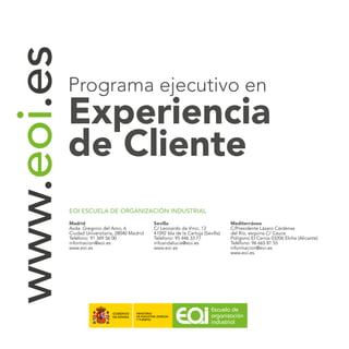www.eoi.es
EOI ESCUELA DE ORGANIZACIÓN INDUSTRIAL
Madrid
Avda. Gregorio del Amo, 6
Ciudad Universitaria, 28040 Madrid
Teléfono: 91 349 56 00
informacion@eoi.es
www.eoi.es
Sevilla
C/ Leonardo da Vinci, 12
41092 Isla de la Cartuja (Sevilla)
Teléfono: 95 446 33 77
infoandalucia@eoi.es
www.eoi.es
Mediterráneo
C/Presidente Lázaro Cárdenas
del Río, esquina C/ Cauce
Polígono El Carrús 03206 Elche (Alicante)
Teléfono: 96 665 81 55
informacion@eoi.es
www.eoi.es
Programa ejecutivo en
Experiencia
de Cliente
 