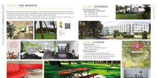 17
www.eoi.es
16
PROGRAMAEJECUTIVOENEXPERIENCIADECLIENTE
C Ó M O L L E G A R
EOI Madrid se encuentra situada en el campus de la Universidad Complutense y cuenta con un edificio de 4.800 m2
rodeado de una zona de jardines de más de 8.000 m2, tiene 16 aulas completamente dotadas, salas de seminarios,
bibliotecaespecializada, salón de actos, restaurante, cafetería y aparcamiento propio.
Los estudiantes, profesores, empresas y colaboradores cuentan con los mejores servicios y tecnologías a su
disposición con el objetivo de que su aprovechamiento sea lo más óptimo posible.
¡Visita el
campus con
Google Street
View!
Transporte público
-- Autobuses EMT: 132, C, F
-- Metro: Línea 6 parada Metropolitano
(salida Gregorio del Amo)
Desde el aeropuerto:
-- Taxi: recorrido aproximado de 30 minutos.
-- Autobús: Existen varias líneas de autobuses urbanos
e interurbanos. Puede consultar horarios y tarifas en
Empresa Municipal de Transportes de Madrid .
D Ó N D E E S TA M O S
Avda. Gregorio del Amo, 6
Ciudad Universitaria · 28040 Madrid
-- Tel: +34 91 349 56 00
-- Fax: +34 91 554 23 94
-- Email: informacion@eoi.es - www.eoi.es
C A M P U S E O I M A D R I D
 