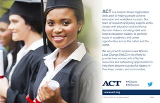 www.act.org
ACTis a mission-driven organization
dedicated to helping people achieve
education and workplace success. Our
team of research and policy experts works
closely with education and workforce
decision makers, including state and
federal education leaders, to promote
equity in academics and career
opportunities across the nation and the
world.
We are proud to sponsor Iowa Women
Lead Change (IWLC) in its efforts to
provide Iowa women with effective
resources and networking opportunities to
help them become successful leaders in
their lives, careers, and communities.
© 2016 by ACT, Inc. All rights reserved. 5883
#ACTcares
#ACTcareers
 
