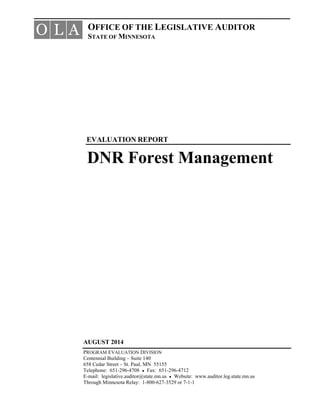 OFFICE OF THE LEGISLATIVE AUDITOR
STATE OF MINNESOTA
EVALUATION REPORT
DNR Forest Management
O L A
AUGUST 2014
PROGRAM EVALUATION DIVISION
Centennial Building – Suite 140
658 Cedar Street – St. Paul, MN 55155
Telephone: 651-296-4708 ● Fax: 651-296-4712
E-mail: legislative.auditor@state.mn.us ● Website: www.auditor.leg.state.mn.us
Through Minnesota Relay: 1-800-627-3529 or 7-1-1
 