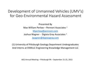 Development of Unmanned Vehicles (UMV’s)
for Geo-Environmental Hazard Assessment
Presented By
Max William Perlow – Pennoni Associates 1
Mperlow@pennoni.com
Joshua Wagner - Digioia Gray Associates 1
Jwagner@digioiagray.com
(1) University of Pittsburgh Geology Department Undergraduates
And Interns at EKMLLC Engineering Knowledge Management LLC
AEG Annual Meeting – Pittsburgh PA – September 21-25, 2015
 