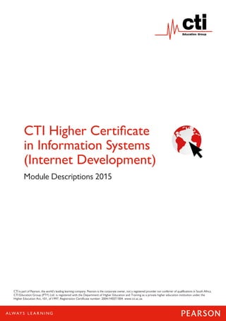 1
CTI Higher Certificate
in Information Systems
(Internet Development)
Module Descriptions 2015
CTI is part of Pearson, the world’s leading learning company. Pearson is the corporate owner, not a registered provider nor conferrer of qualifications in South Africa.
CTI Education Group (PTY) Ltd. is registered with the Department of Higher Education and Training as a private higher education institution under the
Higher Education Act, 101, of 1997. Registration Certificate number: 2004/HE07/004. www.cti.ac.za.
 