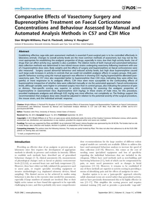 Comparative Effects of Vasectomy Surgery and
Buprenorphine Treatment on Faecal Corticosterone
Concentrations and Behaviour Assessed by Manual and
Automated Analysis Methods in C57 and C3H Mice
Sian Wright-Williams, Paul A. Flecknell, Johnny V. Roughan*
Institute of Neuroscience, Newcastle University, Newcastle upon Tyne, Tyne and Wear, United Kingdom
Abstract
Establishing effective cage-side pain assessment methods is essential if post-surgical pain is to be controlled effectively in
laboratory animals. Changes to overall activity levels are the most common methods of assessment, but may not be the
most appropriate for establishing the analgesic properties of drugs, especially in mice, due their high activity levels. Use of
drugs that can affect activity (e.g. opioids) is also a problem. The relative merits of both manual and automated behaviour
data collection methods was determined in two inbred mouse strains undergoing vasectomy following treatment with one
of 2 buprenorphine dose rates. Body weights and the effects of surgery and buprenorphine on faecal corticosterone were
also measured. Surgery caused abnormal behaviour and reduced activity levels, but high dose buprenorphine caused
such large-scale increases in activity in controls that we could not establish analgesic effects in surgery groups. Only pain-
specific behaviour scoring using the manual approach was effective in showing 0.05 mg/kg buprenorphine alleviated post-
vasectomy pain. The C57 mice also responded better to buprenorphine than C3H mice, indicating they were either less
painful, or more responsive to its analgesic effects. C3H mice were more susceptible to the confounding effects of
buprenorphine irrespective of whether data were collected manually or via the automated approach. Faecal corticosterone
levels, although variable, were higher in untreated surgery mice than in control groups, also indicating the presence of pain
or distress. Pain-specific scoring was superior to activity monitoring for assessing the analgesic properties of
buprenorphine in vasectomised mice. Buprenorphine (0.01 mg/kg), in these strains of male mice, for this procedure,
provided inadequate analgesia and although 0.05 mg/kg was more effective, not completely so. The findings support the
recommendation that analgesic dose rates should be adjusted in relation to the potential severity of the surgical procedure,
the mouse strain, and the individual animals’ response.
Citation: Wright-Williams S, Flecknell PA, Roughan JV (2013) Comparative Effects of Vasectomy Surgery and Buprenorphine Treatment on Faecal Corticosterone
Concentrations and Behaviour Assessed by Manual and Automated Analysis Methods in C57 and C3H Mice. PLoS ONE 8(9): e75948. doi:10.1371/
journal.pone.0075948
Editor: Theodore John Price, University of Arizona, United States of America
Received May 30, 2013; Accepted August 16, 2013; Published September 30, 2013
Copyright: ß 2013 Wright-Williams et al. This is an open-access article distributed under the terms of the Creative Commons Attribution License, which permits
unrestricted use, distribution, and reproduction in any medium, provided the original author and source are credited.
Funding: The work was supported by Pfizer and BBSRC via an Industrial CASE award. Johnny Roughan was sponsored by the UK NC3Rs. The funders had no role
in study design, data collection and analysis, decision to publish, or preparation of the manuscript.
Competing Interests: The authors have the following interests. This study was partly funded by Pfizer. This does not alter their adherence to all the PLOS ONE
policies on sharing data and materials.
* E-mail: j.v.roughan@ncl.ac.uk
Introduction
Providing an effective dose of an analgesic to prevent pain in
laboratory mice first requires the development of appropriate
methods to identify its presence and evaluate its intensity. Efforts
to establish such methods have described use of generalised
behaviour changes [1–3], clinical assessments [4], measurements
of physiological changes such as faecal or plasma corticosterone
levels [2,3,5,6], or assessed heart rate and body temperature [7].
However, these have either not fully validated the parameters used
to assess pain, or require specialist recording equipment or
invasive methodologies (e.g. implanted telemetry devices, blood
sampling). The limited success so far achieved in studies using
behaviour is also due to the excessive time needed for assessments,
especially if large numbers of animals are involved. Due to their
highly active nature we have found this approach to be especially
challenging in mice, and this is probably why more comprehensive
dose recommendations for the large number of different rodent
surgical models are currently not available. Efforts to address this
have used automated behaviour analyses to increase the speed of
data collection [1,8–10]. However, this comes at the cost of
needing some specialised equipment and loss of specificity
regarding the individual behaviours that are included in the
ethogram. Others have used methods such as nest-building and
burrowing behaviour [11], both of which can be compromised by
pain, or more novel parameters such as changes in facial
expressions [12–14]. However, it remains to be established if
any of these methods are superior to activity scoring in providing a
means of identifying pain and the effects of analgesics in mice.
Another option is to use a ‘pain-specific’ approach whereby
subtle abnormal events are scored rather than generalised activity,
and we have previously demonstrated this to be highly effective in
rats [15–17]. This simplifies the scoring process and requires
minimal training [18] and so provides a practicable ‘cage-side’
PLOS ONE | www.plosone.org 1 September 2013 | Volume 8 | Issue 9 | e75948
 