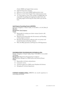 3 of 5 last modified S 01, 2016
(Oracle HRMS and Supply Chain) systems.
 Supported all go-lives activities.
 Being one of the Oracle HRMS implementation team.
 Being one of the Oracle Supply Chain implementation team.
 As a team leader in some of the modules of (HMIS/SIS), I’m
responsible for guiding and assigning the related tasks and
providing support and having the timely follow ups with the
team
Arab Experts Consulting Center (AECOC)
Dammam, Kingdom of Saudi Arabia, 11/12/2005 to 01/05/2006 (5
Months)
Designation: Sales Engineer.
Tasks:
 Responsible for making new clients variance business calls
and field visits.
 Maintain good relationship with all customers and Handling
existing support contracts.
 Research and information collection with every project and
research the latest technology solutions.
 Write the RFQ, Quotation and Proposal to ITS Department.
INFORMATION TECHNOLOGY INTERVAL (ITI)
Khobar, Kingdom of Saudi Arabia, Since 3/10/2003 to 4/12/2005
(2.3 Years)
Designation: Department Programming Coordinator
And As Project Manager for CSMS System and Network Project
Tasks:
 Responsible of all sales and purchases.
 Customer's service.
 Technical support for CSMS system Hardware & Software.
 Managing the technical department.
UNITED NATION (FAO), JORDAN: two month experience in
networking and HTML
 