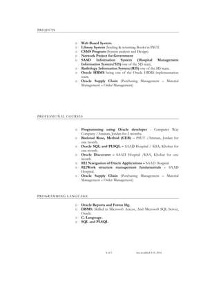 4 of 5 last modified S 01, 2016
PROJECTS
o Web Based System.
o Library System (lending & returning Books in PSUT.
o CSMS Program (System analysis and Design).
o Network Project for Government
o SAAD Information System (Hospital Management
Information System/SIS) one of the SIS team.
o Radiology Information System (RIS) one of the SIS team.
o Oracle HRMS being one of the Oracle HRMS implementation
team.
o Oracle Supply Chain (Purchasing Management – Material
Management – Order Management)
PROFESSIONAL COURSES
o Programming using Oracle developer - Computer Way
Company /Amman, Jordan for 2 months.
o Rational Rose, Method (CEB) – PSUT /Amman, Jordan for
one month.
o Oracle SQL and PLSQL – SAAD Hospital / KSA, Khobar for
one month.
o Oracle Discoverer – SAAD Hospital /KSA, Khobar for one
month.
o R12 Navigation of Oracle Applications – SAAD Hospital
o R12Work structure management fundamentals – SAAD
Hospital.
o Oracle Supply Chain (Purchasing Management – Material
Management – Order Management)
PROGRAMMING LANGUAGE
o Oracle Reports and Forms 10g.
o DBMS: Skilled in Microsoft Access, And Microsoft SQL Server,
Oracle.
o C. Language.
o SQL and PLSQL
 