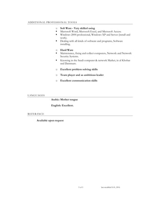 5 of 5 last modified S 01, 2016
ADDITIONAL PROFESSIONAL TOOLS
o Soft Ware - Very skilled using
 Microsoft Word, Microsoft Excel, and Microsoft Access.
 Windows 2000 professional, Windows XP and Server (install and
work).
 Dealing with all kinds of software and programs, Software
installing.
o Hard Ware
 Maintenance, fixing and collect computers, Network and Network
Security Systems.
 Knowing in the Saudi computer & network Market, in al Khobar
and Dammam.
o Excellent problem solving skills
o Team player and as ambitious leader
o Excellent communication skills
LANGUAGES
Arabic: Mother tongue
English: Excellent.
REFERANCE
Available upon request
 