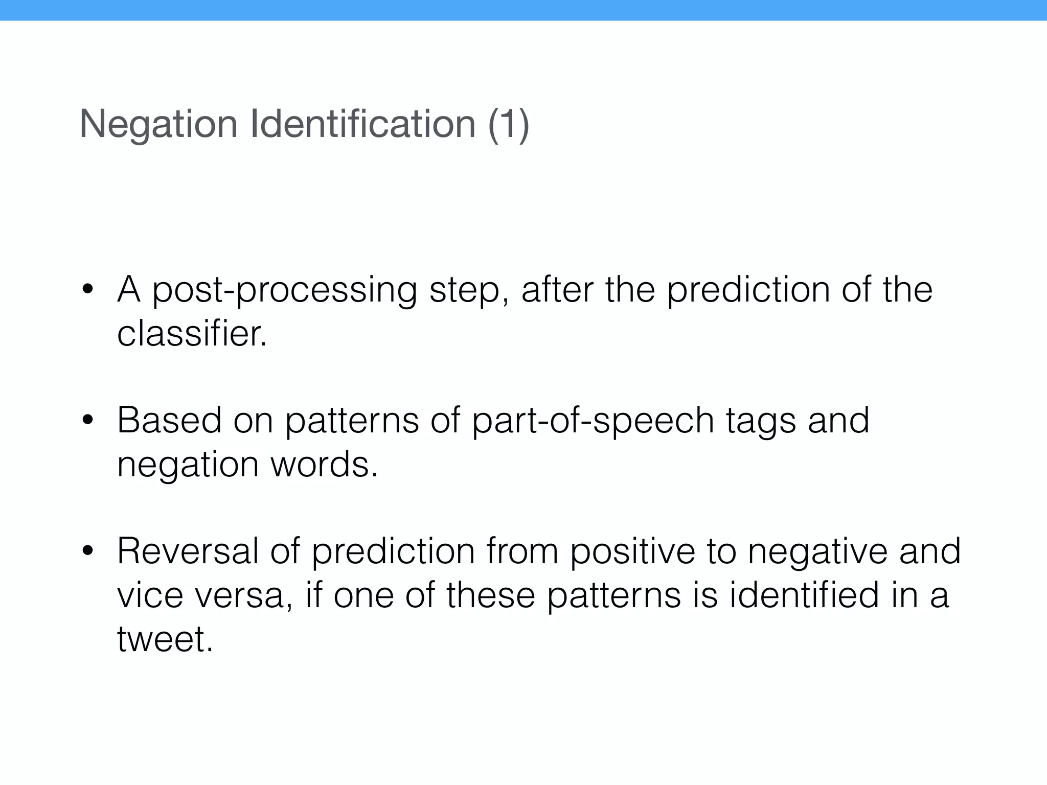 Negation Identiﬁcation (1)
• A post-processing step, after the prediction of the
classiﬁer.
• Based on patterns of part-of-speech tags and
negation words.
• Reversal of prediction from positive to negative and
vice versa, if one of these patterns is identiﬁed in a
tweet.
 