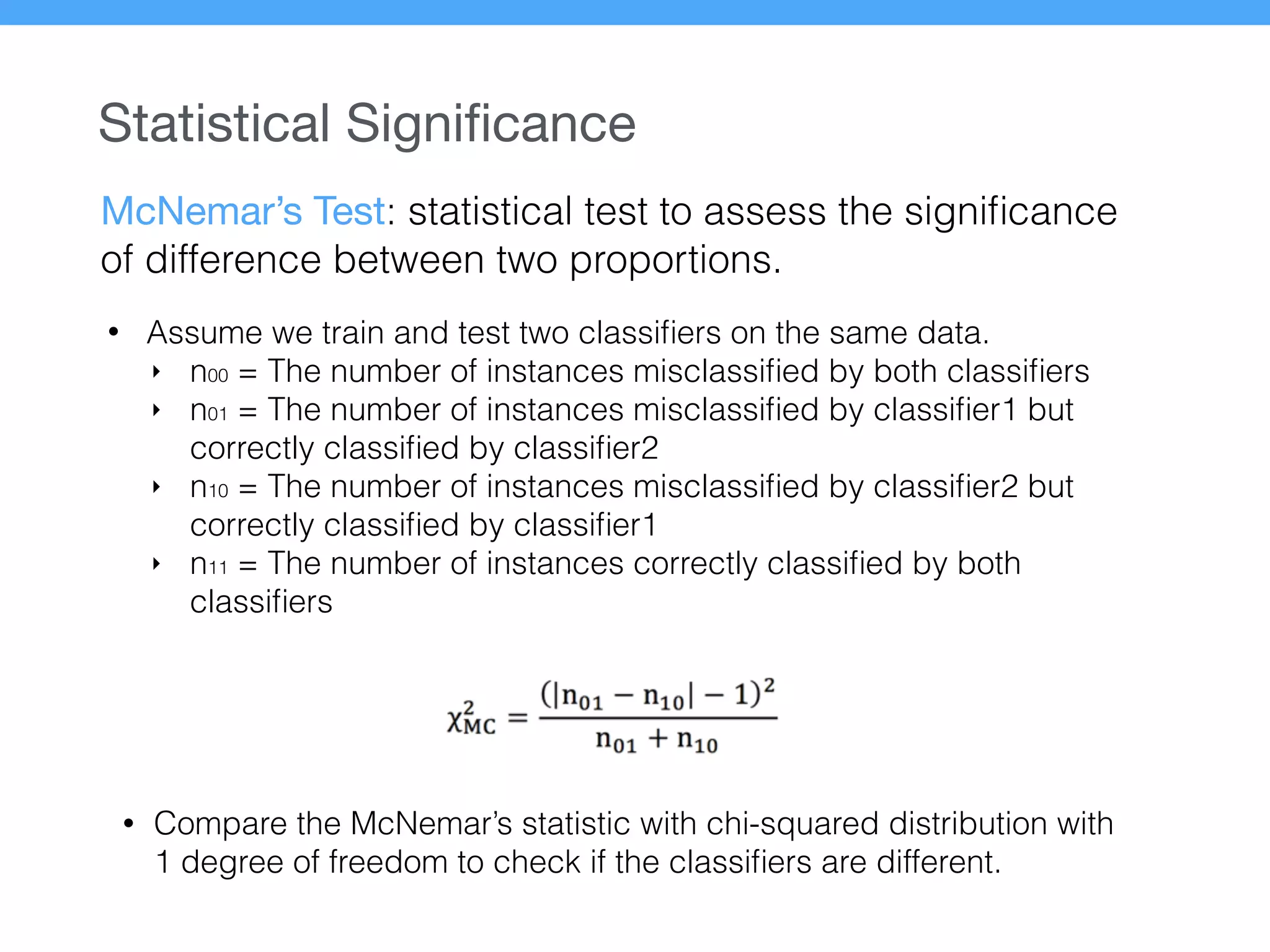 Statistical Signiﬁcance
McNemar’s Test: statistical test to assess the signiﬁcance
of difference between two proportions.
• Assume we train and test two classiﬁers on the same data.
‣ n00 = The number of instances misclassiﬁed by both classiﬁers
‣ n01 = The number of instances misclassiﬁed by classiﬁer1 but
correctly classiﬁed by classiﬁer2
‣ n10 = The number of instances misclassiﬁed by classiﬁer2 but
correctly classiﬁed by classiﬁer1
‣ n11 = The number of instances correctly classiﬁed by both
classiﬁers
• Compare the McNemar’s statistic with chi-squared distribution with
1 degree of freedom to check if the classiﬁers are different.
 