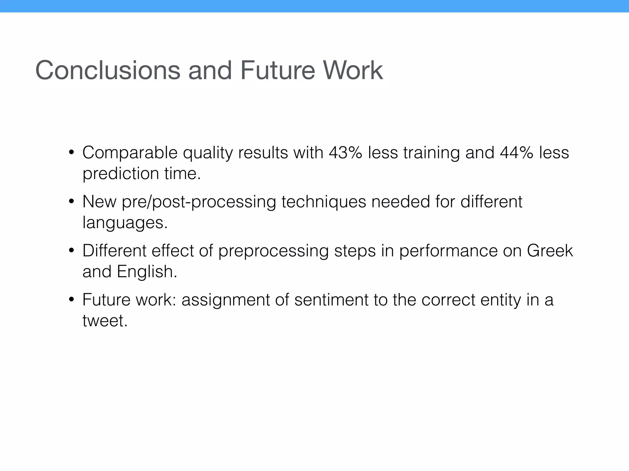 Conclusions and Future Work
• Comparable quality results with 43% less training and 44% less
prediction time.
• New pre/post-processing techniques needed for different
languages.
• Different effect of preprocessing steps in performance on Greek
and English.
• Future work: assignment of sentiment to the correct entity in a
tweet.
 