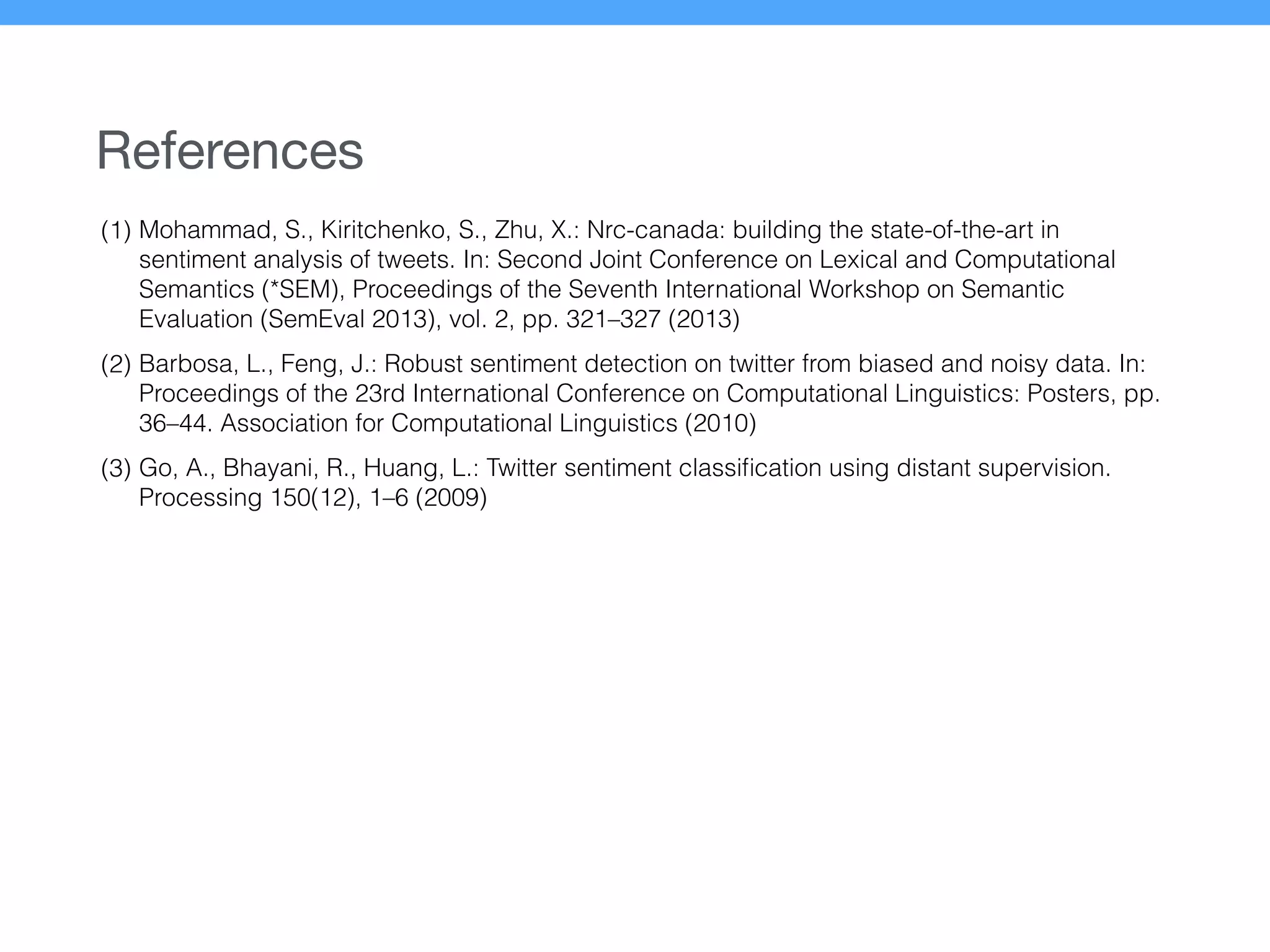 References
(1) Mohammad, S., Kiritchenko, S., Zhu, X.: Nrc-canada: building the state-of-the-art in
sentiment analysis of tweets. In: Second Joint Conference on Lexical and Computational
Semantics (*SEM), Proceedings of the Seventh International Workshop on Semantic
Evaluation (SemEval 2013), vol. 2, pp. 321–327 (2013)
(2) Barbosa, L., Feng, J.: Robust sentiment detection on twitter from biased and noisy data. In:
Proceedings of the 23rd International Conference on Computational Linguistics: Posters, pp.
36–44. Association for Computational Linguistics (2010)
(3) Go, A., Bhayani, R., Huang, L.: Twitter sentiment classiﬁcation using distant supervision.
Processing 150(12), 1–6 (2009)
 