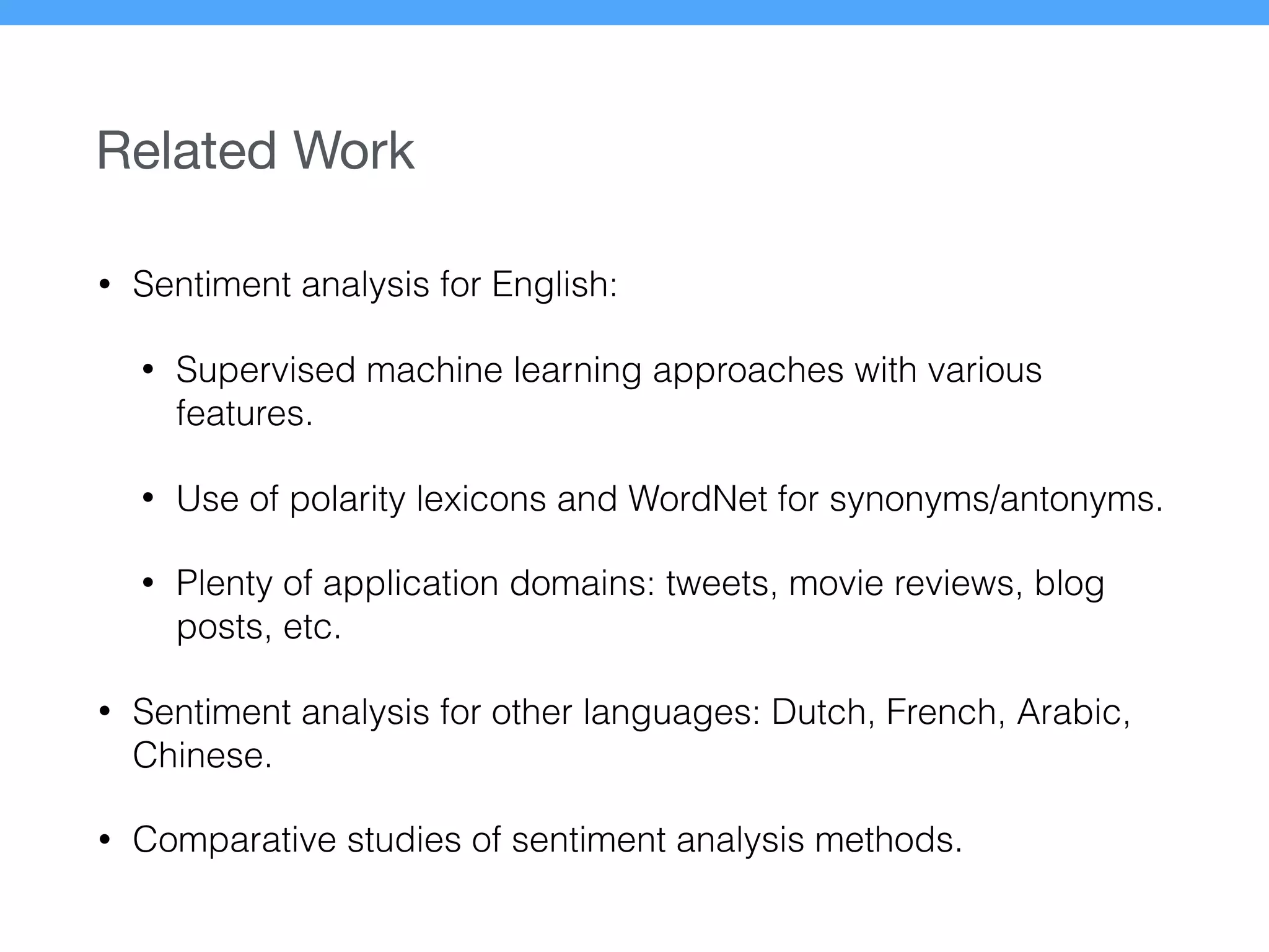 Related Work
• Sentiment analysis for English:
• Supervised machine learning approaches with various
features.
• Use of polarity lexicons and WordNet for synonyms/antonyms.
• Plenty of application domains: tweets, movie reviews, blog
posts, etc.
• Sentiment analysis for other languages: Dutch, French, Arabic,
Chinese.
• Comparative studies of sentiment analysis methods.
 