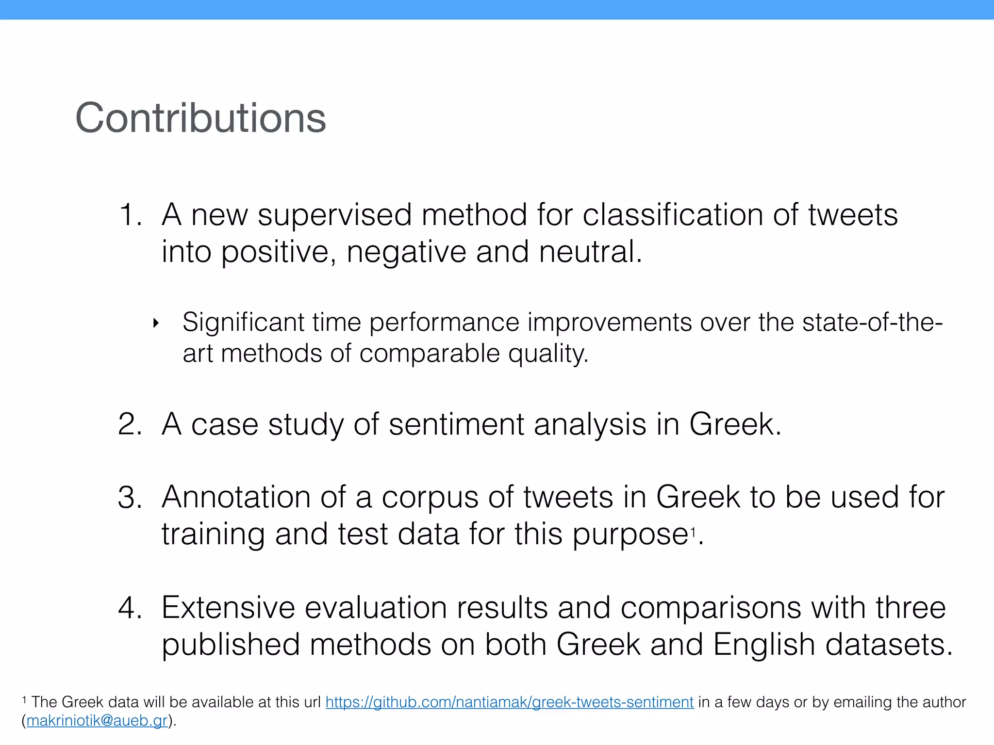 Contributions
1. A new supervised method for classiﬁcation of tweets
into positive, negative and neutral.
‣ Signiﬁcant time performance improvements over the state-of-the-
art methods of comparable quality.
2. A case study of sentiment analysis in Greek.
3. Annotation of a corpus of tweets in Greek to be used for
training and test data for this purpose1
.
4. Extensive evaluation results and comparisons with three
published methods on both Greek and English datasets.
1 The Greek data will be available at this url https://github.com/nantiamak/greek-tweets-sentiment in a few days or by emailing the author
(makriniotik@aueb.gr).
 