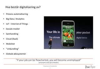 Proprietary	
 and	
 ConﬁdenDal	
 	
 
Hva	
 består	
 digitalisering	
 av?	
 
2	
 
•  Prosess	
 automaDsering	
 
	
 
•  Big	
 Data	
 /	
 AnalyDcs	
 
•  IoT	
 –	
 Internet	
 of	
 Things	
 
•  Sosiale	
 medier	
 
•  Samhandling	
 
•  Cloud	
 (XaaS)	
 
	
 
•  Mobilitet	
 
•  ”Unbundling”	
 
•  Globale	
 økosystemer	
 
”If	
 your	
 job	
 can	
 be	
 ﬂowcharted,	
 you	
 will	
 become	
 unemployed”	
 	
 	
 
(anonymt	
 sitat	
 på	
 Linkedin)	
 
 